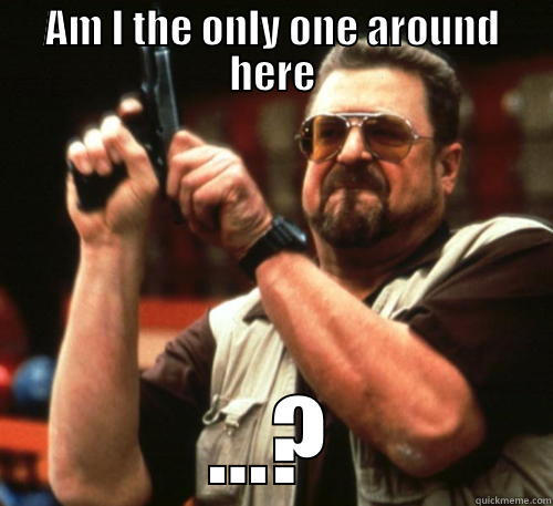 AM I THE ONLY ONE AROUND HERE ...? Am I The Only One Around Here