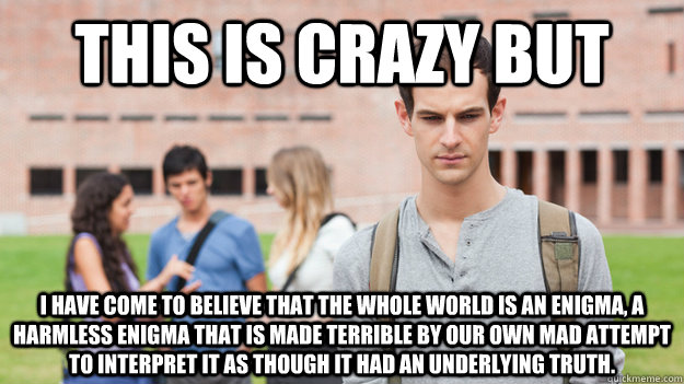 THIS IS CRAZY BUT I have come to believe that the whole world is an enigma, a harmless enigma that is made terrible by our own mad attempt to interpret it as though it had an underlying truth. - THIS IS CRAZY BUT I have come to believe that the whole world is an enigma, a harmless enigma that is made terrible by our own mad attempt to interpret it as though it had an underlying truth.  Soul Searching Sophomore