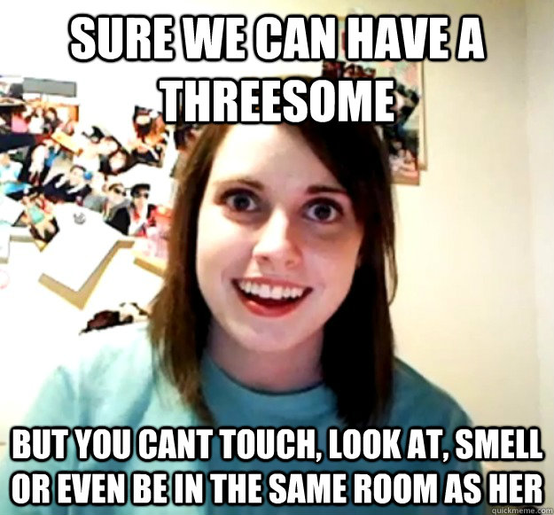 Sure we can have a threesome but you cant touch, look at, smell or even be in the same room as her - Sure we can have a threesome but you cant touch, look at, smell or even be in the same room as her  Overly Attached Girlfriend