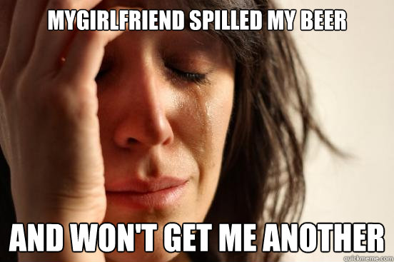 mygirlfriend spilled my beer and won't get me another  First World Problems