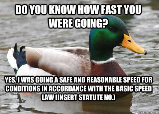 DO YOU KNOW HOW FAST YOU WERE GOING? Yes. I was going a SAFE AND REASONABLE speed for conditions in accordance with the BASIC SPEED LAW (insert Statute No.)  Actual Advice Mallard