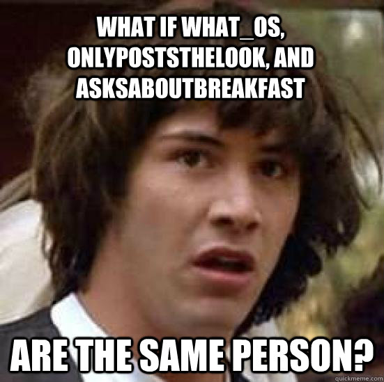 What if what_os, onlypoststhelook, and Asksaboutbreakfast are the same person?  conspiracy keanu