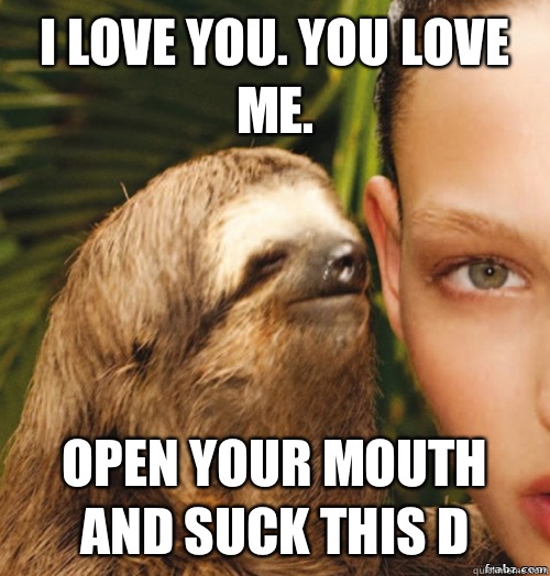 I love you. You love me.  Open your mouth and suck this D  rape sloth
