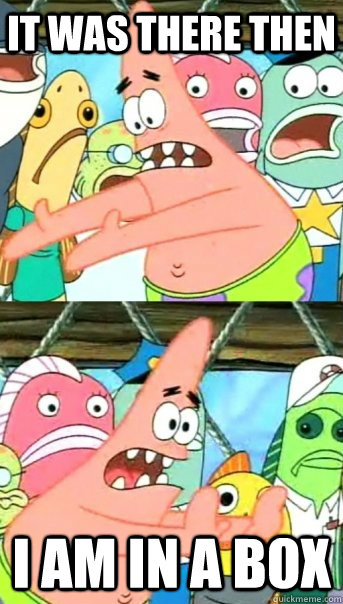it was there then  i am in a box  Push it somewhere else Patrick
