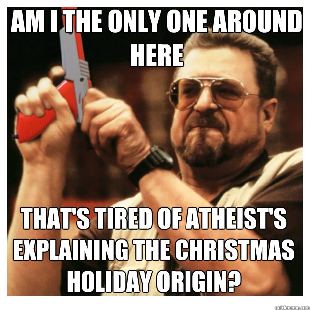 am i the only one around here That's tired of Atheist's explaining the christmas holiday origin?  John Goodman