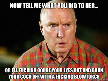Now tell me what you did to her...
 Or i'll fucking gouge your eyes out and burn your cock off with a fucking blowtorch  Alf Stewart