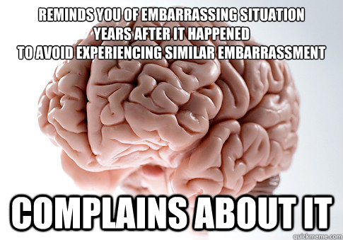 REMINDS YOU OF EMBARRASSING SITUATION
YEARS AFTER IT HAPPENED
TO AVOID EXPERIENCING SIMILAR EMBARRASSMENT COMPLAINS ABOUT IT - REMINDS YOU OF EMBARRASSING SITUATION
YEARS AFTER IT HAPPENED
TO AVOID EXPERIENCING SIMILAR EMBARRASSMENT COMPLAINS ABOUT IT  Scumbag Brain