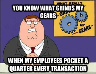 YOU KNOW WHAT GRINDS MY GEARS WHEN MY EMPLOYEES POCKET A QUARTER EVERY TRANSACTION  