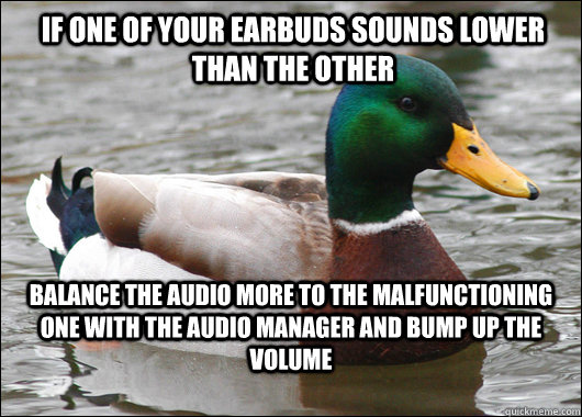 if one of your earbuds sounds lower than the other balance the audio more to the malfunctioning one with the audio manager and bump up the volume  Actual Advice Mallard