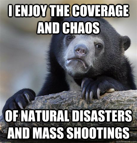 i enjoy the coverage and chaos  of natural disasters and mass shootings  Confession Bear