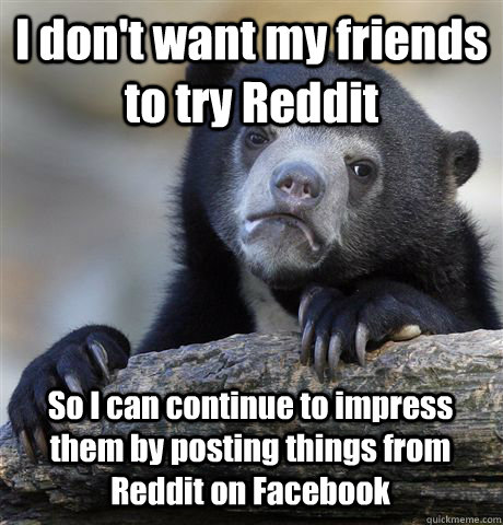 I don't want my friends to try Reddit  So I can continue to impress them by posting things from Reddit on Facebook  Confession Bear