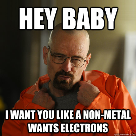 Hey Baby I want you like a non-metal wants electrons  Sexy Walter White