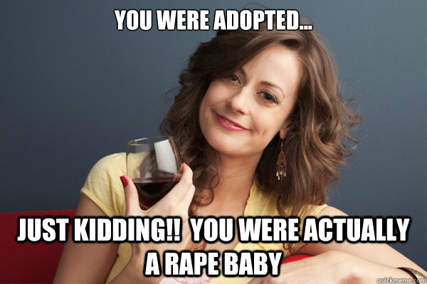 You were adopted... Just Kidding!!  you were actually a rape baby  Forever Resentful Mother