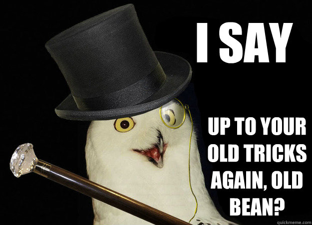 i say up to your old tricks again, old bean?  