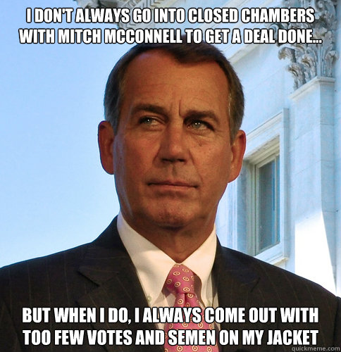 i don't always go into closed chambers with mitch mcconnell to get a deal done... but when i do, i always come out with too few votes and semen on my jacket - i don't always go into closed chambers with mitch mcconnell to get a deal done... but when i do, i always come out with too few votes and semen on my jacket  Boehner The DealMaker