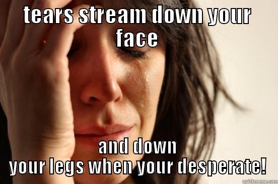 TEARS STREAM DOWN YOUR FACE AND DOWN YOUR LEGS WHEN YOUR DESPERATE! First World Problems