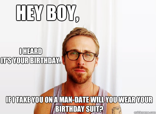 Hey boy, I heard 
it's your birthday. if i take you on a man-date will you wear your birthday suit? - Hey boy, I heard 
it's your birthday. if i take you on a man-date will you wear your birthday suit?  Ryan Gosling Heisbenberg