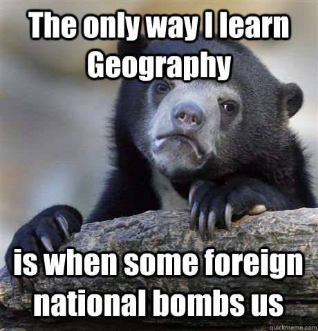 The only way I learn  Geography  is when some foreign national bombs us  Confession Bear