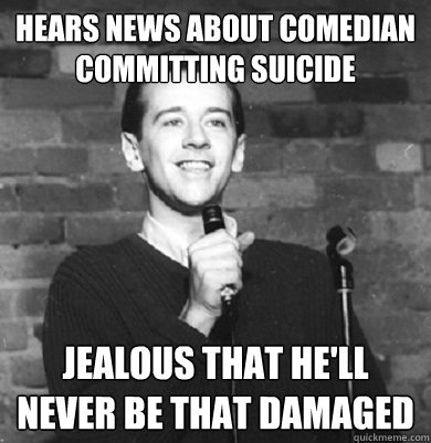 hears news about comedian committing suicide jealous that he'll never be that damaged  Comedy Enthusiast