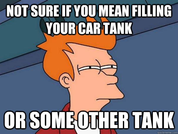 Not sure if you mean filling your car tank Or some other tank  Futurama Fry