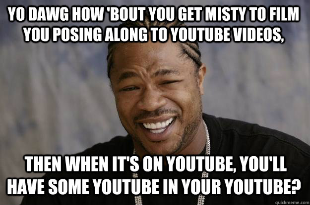 YO DAWG how 'bout you get Misty to film you posing along to YouTube videos,  then when it's on YouTube, you'll have some YouTube in your YouTube?  - YO DAWG how 'bout you get Misty to film you posing along to YouTube videos,  then when it's on YouTube, you'll have some YouTube in your YouTube?   Xzibit meme