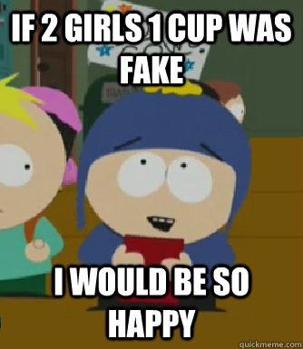 If 2 Girls 1 cup was fake I would be so happy  Craig - I would be so happy
