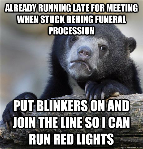 Already running late for meeting when stuck behing funeral procession put blinkers on and join the line so I can run red lights  Confession Bear