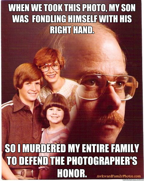 when we took this photo, my son was  fondling himself with his right hand. so i murdered my entire family to defend the photographer's honor.  Vengeance Dad