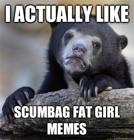 I actually like Scumbag fat girl memes  Confession Bear