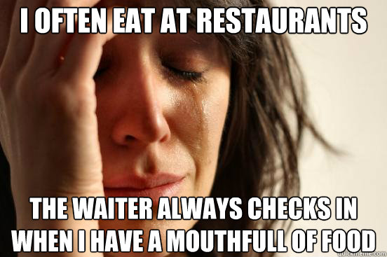 I often eat at restaurants the waiter always checks in when i have a mouthfull of food  First World Problems