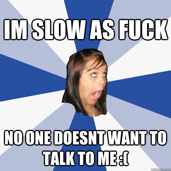 im slow as fuck no one doesnt want to talk to me :(  Annoying Facebook Girl