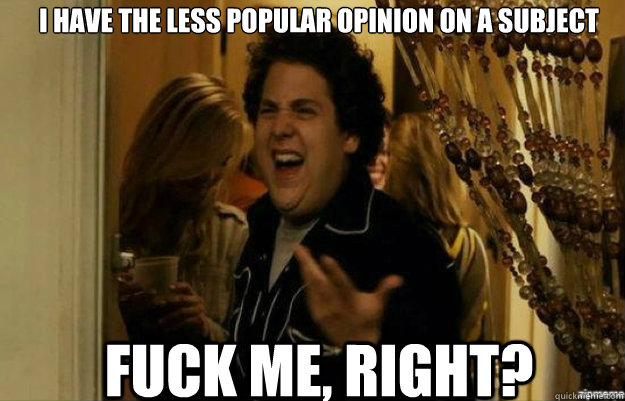 i have the less popular opinion on a subject FUCK ME, RIGHT?  fuck me right