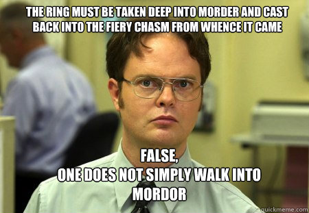 the ring must be taken deep into morder and cast back into the fiery chasm from whence it came false,
one does not simply walk into mordor  Schrute
