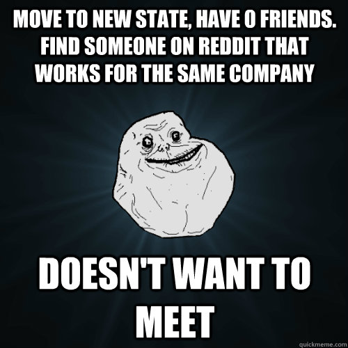 Move to new state, have 0 friends. Find someone on Reddit that works for the same company Doesn't want to meet  Forever Alone
