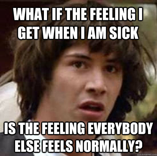 What if the feeling i get when i am sick is the feeling everybody else feels normally? - What if the feeling i get when i am sick is the feeling everybody else feels normally?  conspiracy keanu