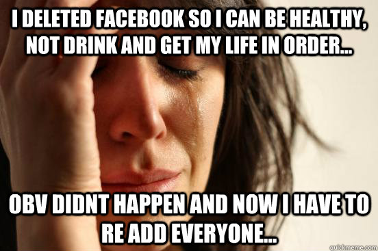 i deleted facebook so i can be healthy, not drink and get my life in order... obv didnt happen and now i have to re add everyone...  First World Problems