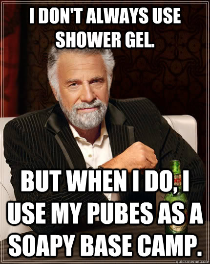 I don't always use shower gel. but when I do, I use my pubes as a soapy base camp.  The Most Interesting Man In The World