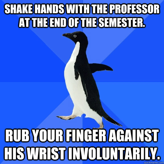 Shake hands with the professor at the end of the semester. rub your finger against his wrist involuntarily.  Socially Awkward Penguin