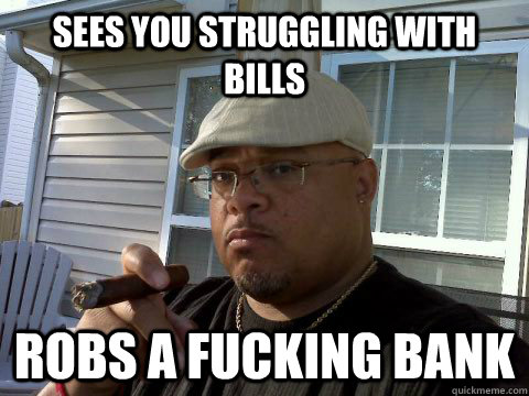 Sees you struggling with bills robs a fucking bank  Ghetto Good Guy Greg
