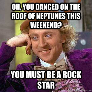 Oh, You danced on the roof of neptunes this weekend? You must be a rock star  Condescending Wonka
