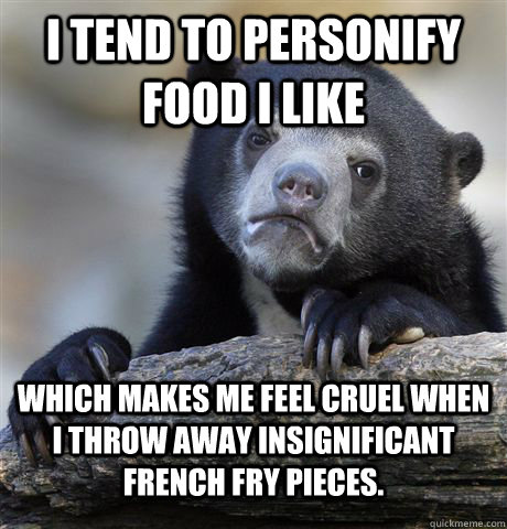 I tend to personify food i like Which makes me feel cruel when I throw away insignificant french fry pieces.   Confession Bear