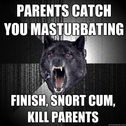 parents catch you masturbating Finish, snort cum, kill parents  Insanity Wolf