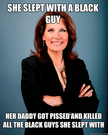 She slept with a black guy Her daddy got PISSED and killed all the black guys she slept with  Whites Rule Bachmann