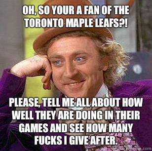 Oh, so your a fan of the Toronto Maple Leafs?! Please, tell me all about how well they are doing in their games and see how many fucks I give after.  Condescending Wonka