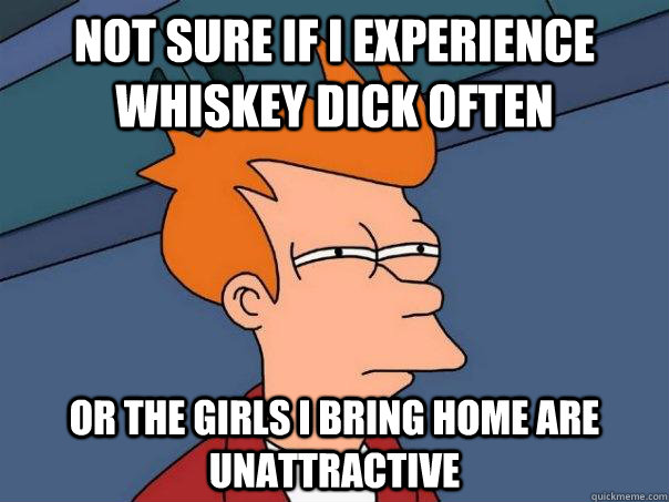 Not sure if I experience whiskey dick often or the girls I bring home are unattractive  Futurama Fry