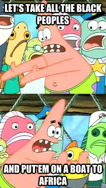 Let's take all the black peoples and put'em on a boat to africa  Push it somewhere else Patrick