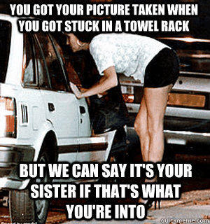 you got your picture taken when you got stuck in a towel rack But we can say it's your sister if that's what you're into  Karma Whore