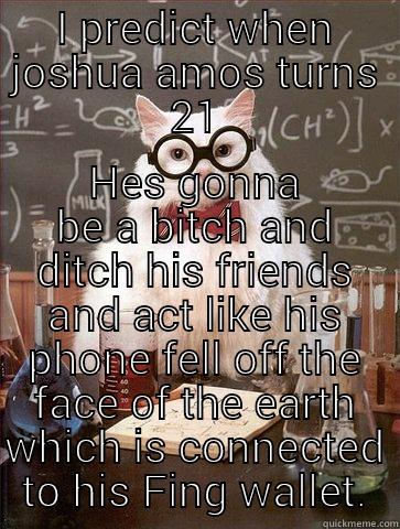 I PREDICT WHEN JOSHUA AMOS TURNS 21 HES GONNA BE A BITCH AND DITCH HIS FRIENDS AND ACT LIKE HIS PHONE FELL OFF THE FACE OF THE EARTH WHICH IS CONNECTED TO HIS FING WALLET. Chemistry Cat