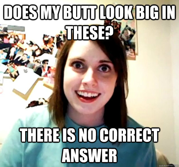 Does my butt look big in these? there is no correct answer  Overly Attached Girlfriend