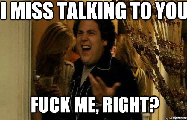 I miss talking to you FUCK ME, RIGHT?  fuck me right